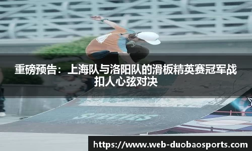 重磅预告：上海队与洛阳队的滑板精英赛冠军战扣人心弦对决